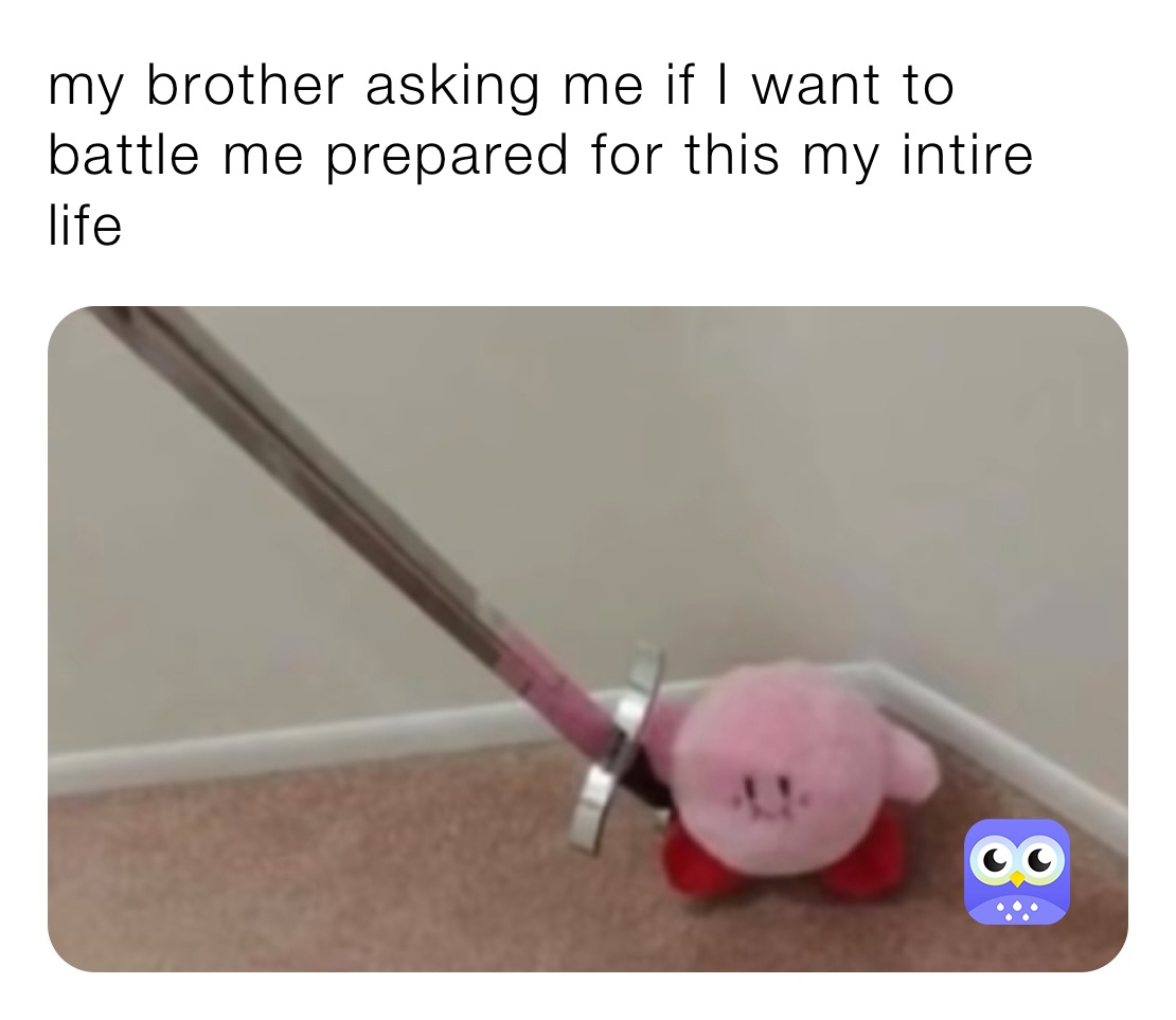 my brother asking me if I want to battle me prepared for this my intire life