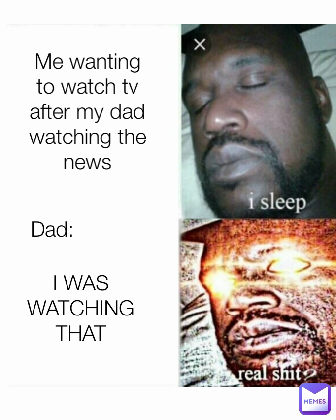 Type Text I WAS WATCHING THAT
 Dad:
 Me wanting to watch tv after my dad watching the news
