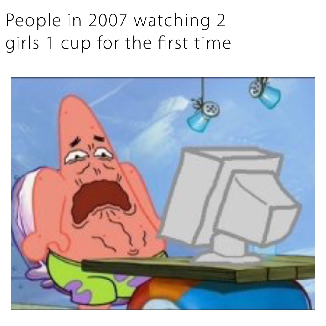 People in 2007 watching 2 girls 1 cup for the first time