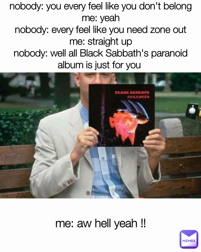 me: aw hell yeah !! nobody: you every feel like you don't belong
me: yeah
nobody: every feel like you need zone out
me: straight up
nobody: well all Black Sabbath's paranoid album is just for you 