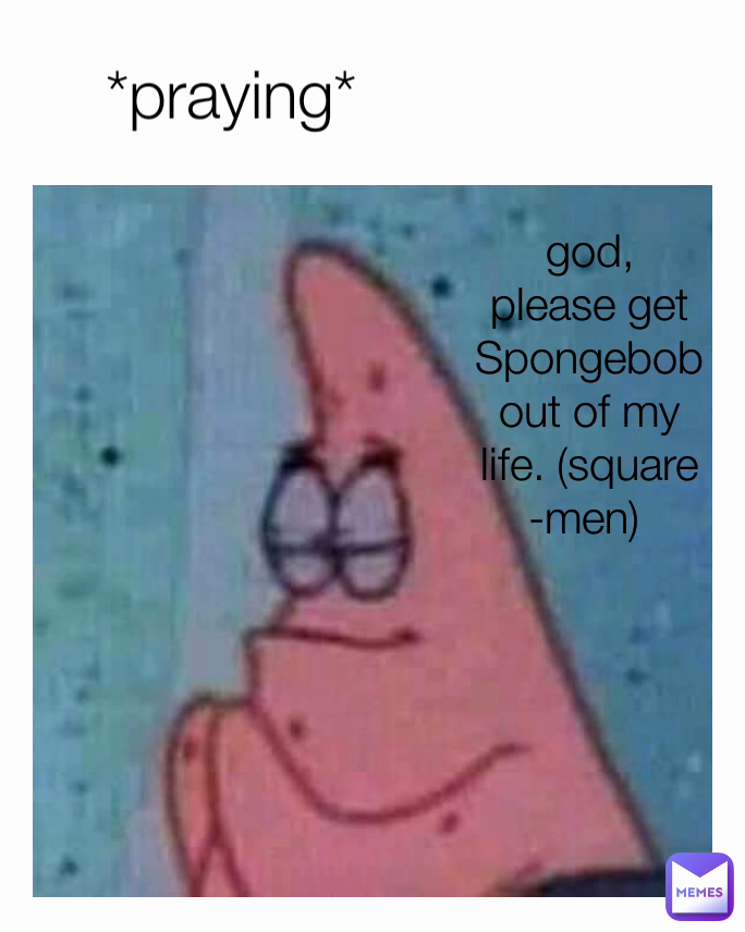 god, please get Spongebob out of my life. (square-men)  *praying*