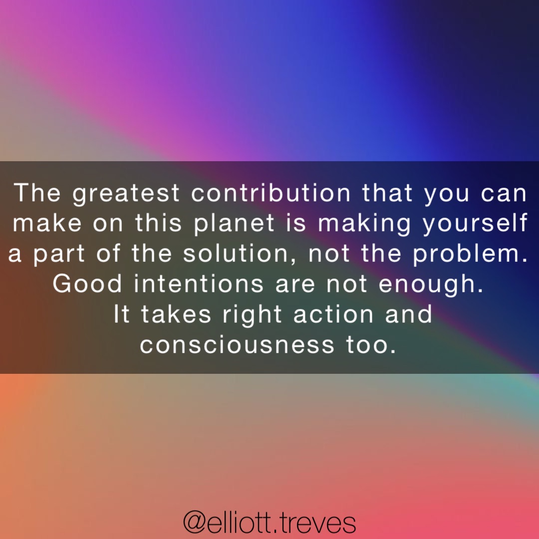 The greatest contribution that you can make on this planet is making yourself a part of the solution, not the problem.
Good intentions are not enough.
It takes right action and consciousness too.