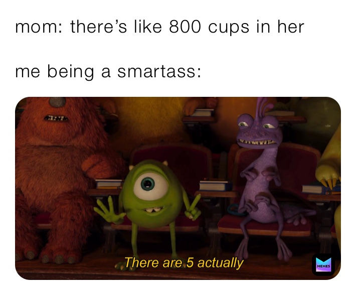 mom: there’s like 800 cups in her

me being a smartass: