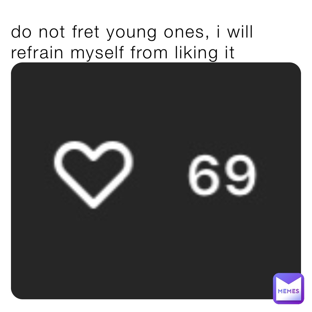 do not fret young ones, i will refrain myself from liking it