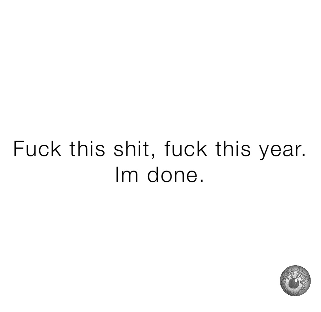 Fuck this shit, fuck this year. 
Im done.