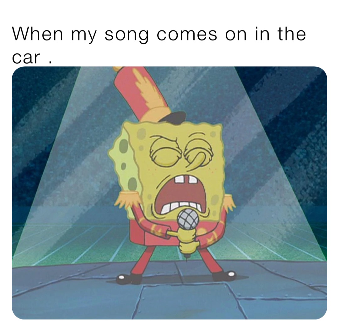 When my song comes on in the car .