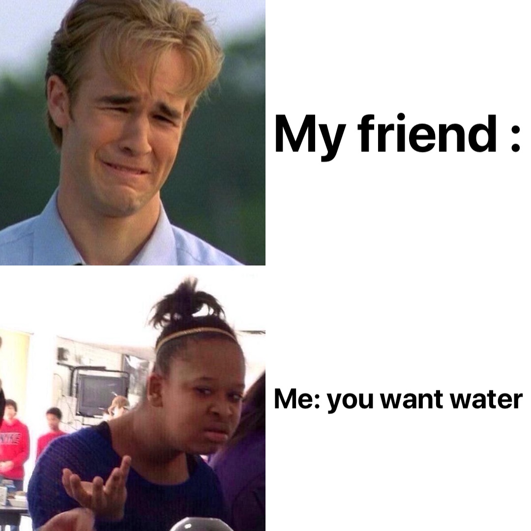 My friend : Me: you want water