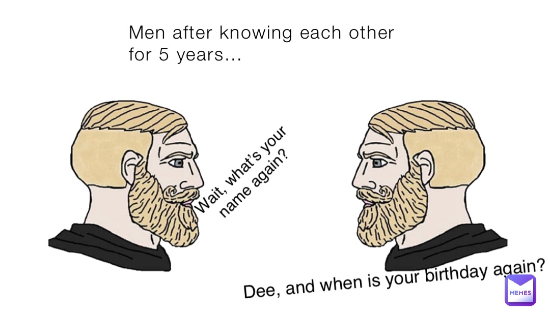 Men after knowing each other for 5 years… Wait, what’s your name again? Dee, and when is your birthday again?