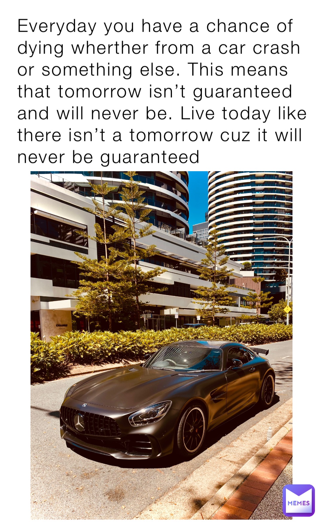 Everyday you have a chance of dying wherther from a car crash or something else. This means that tomorrow isn’t guaranteed and will never be. Live today like there isn’t a tomorrow cuz it will never be guaranteed