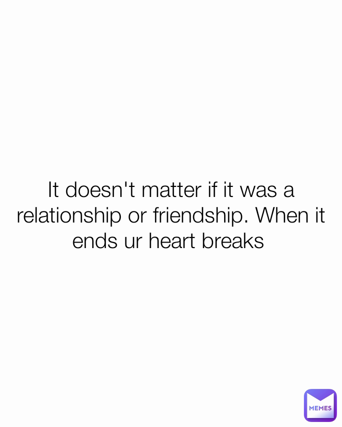 It doesn't matter if it was a relationship or friendship. When it ends ur heart breaks 