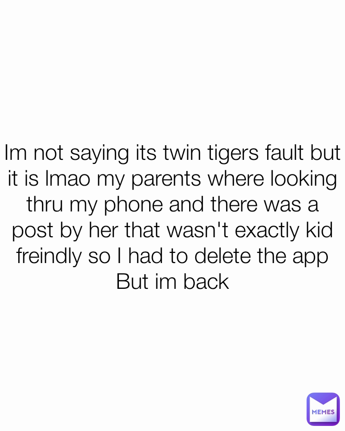 Im not saying its twin tigers fault but it is lmao my parents where looking thru my phone and there was a post by her that wasn't exactly kid freindly so I had to delete the app
But im back