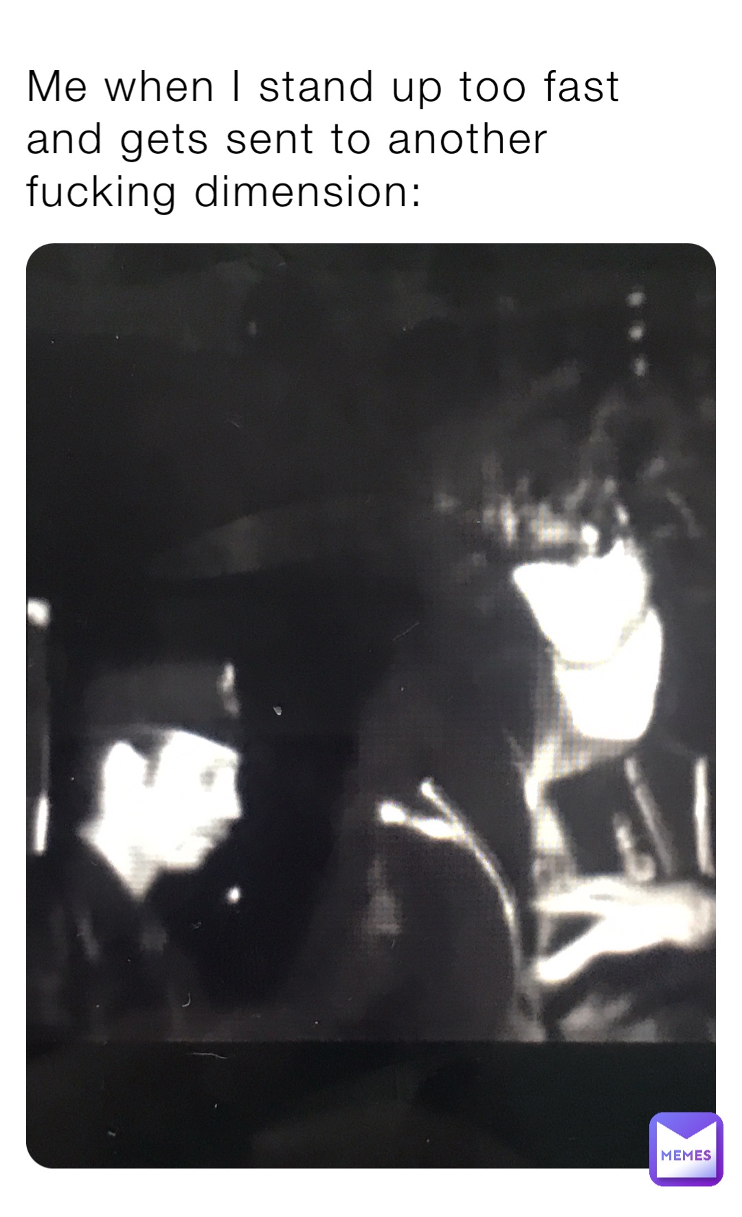 Me when I stand up too fast and gets sent to another fucking dimension: