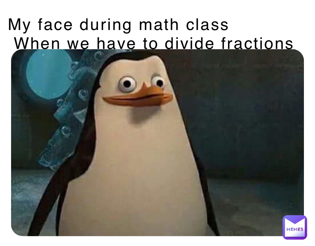 My face during math class
 When we have to divide fractions