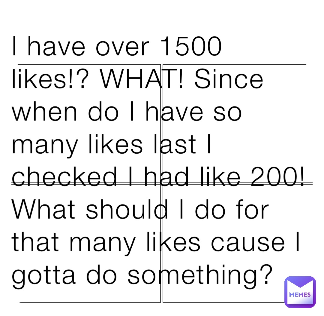 I have over 1500 likes!? WHAT! Since when do I have so many likes last I checked I had like 200! What should I do for that many likes cause I gotta do something?