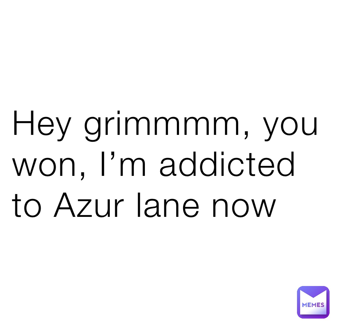 Hey grimmmm, you won, I’m addicted to Azur lane now