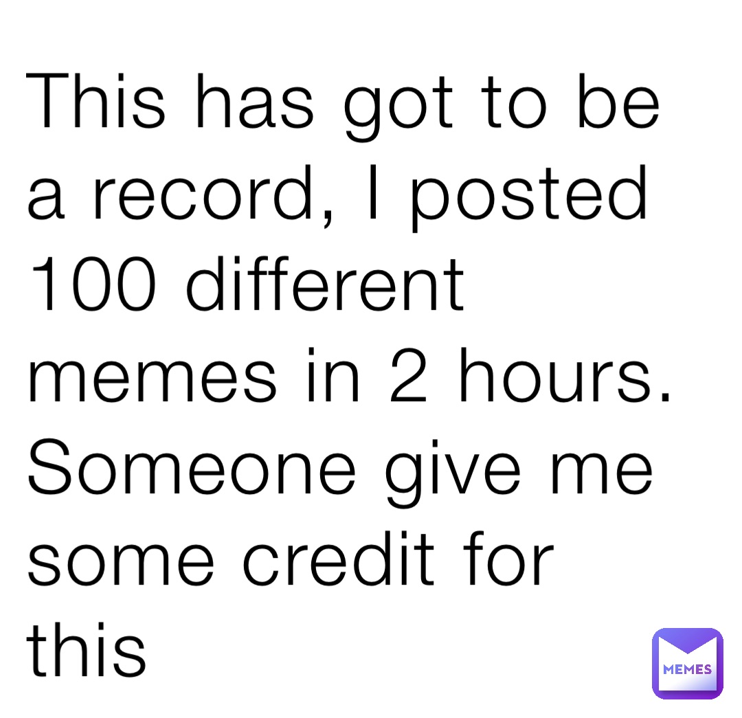 This has got to be a record, I posted 100 different memes in 2 hours. Someone give me some credit for this