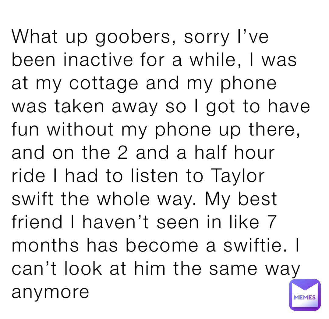 What up goobers, sorry I’ve been inactive for a while, I was at my cottage and my phone was taken away so I got to have fun without my phone up there, and on the 2 and a half hour ride I had to listen to Taylor swift the whole way. My best friend I haven’t seen in like 7 months has become a swiftie. I can’t look at him the same way anymore