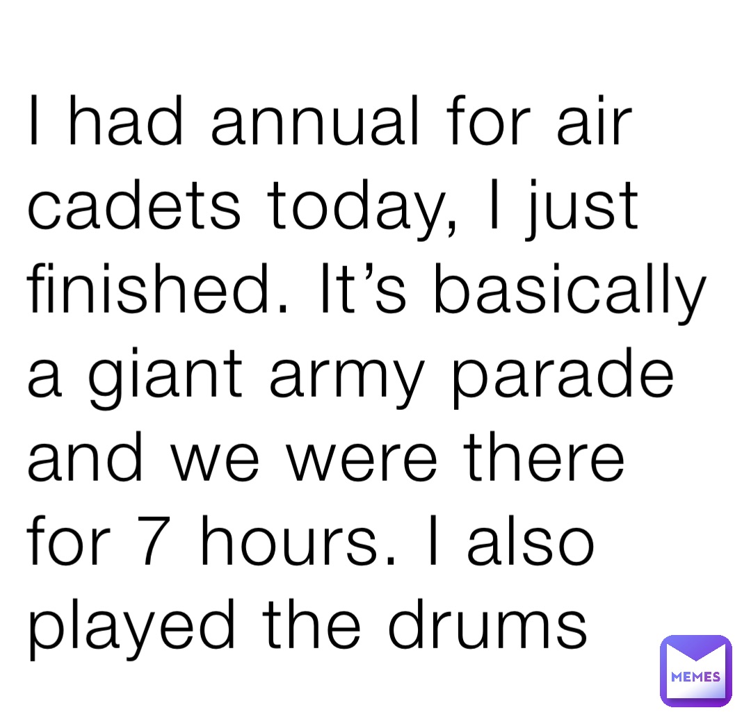 I had annual for air cadets today, I just finished. It’s basically a giant army parade and we were there for 7 hours. I also played the drums