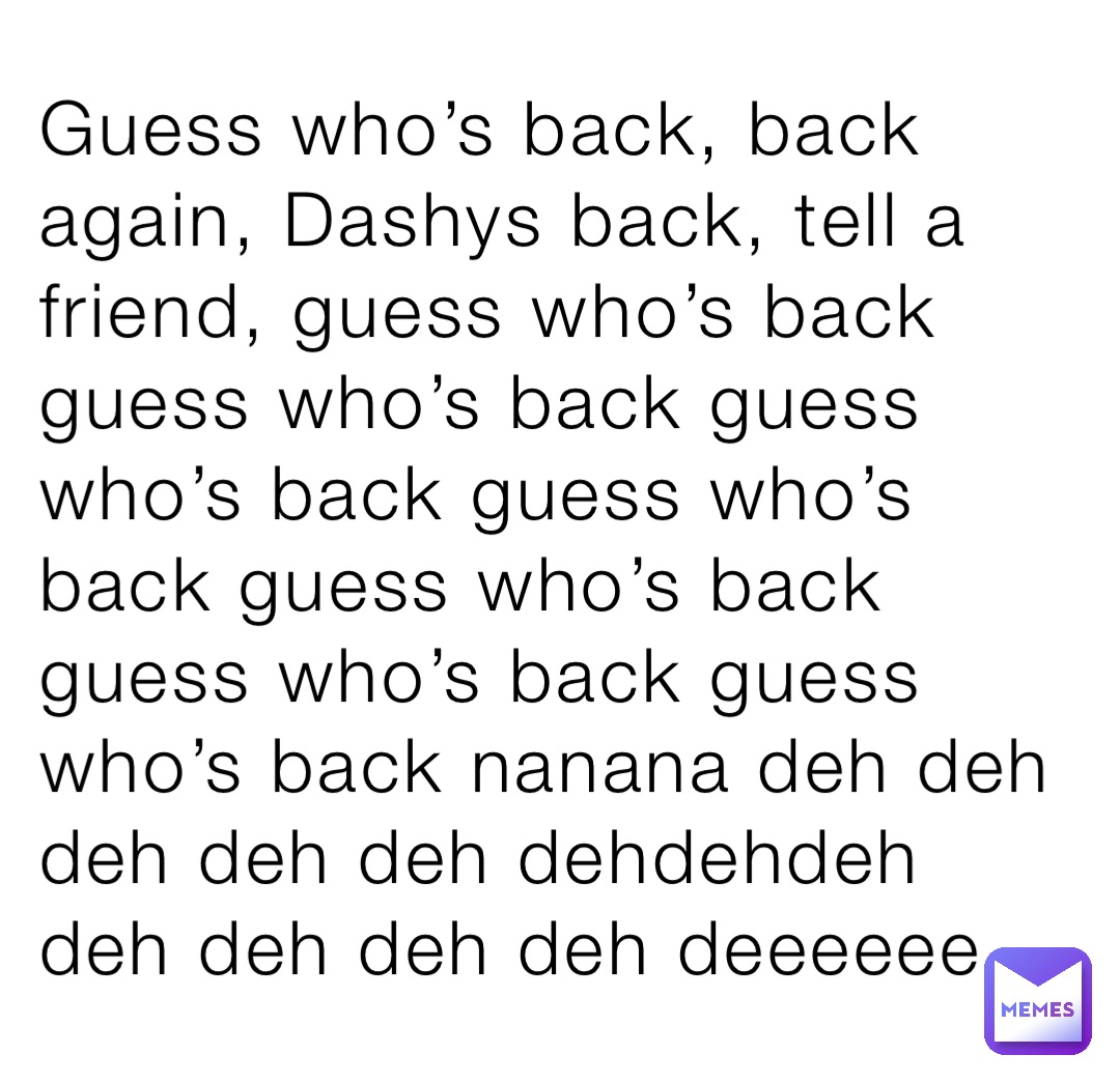 Guess who’s back, back again, Dashys back, tell a friend, guess who’s back guess who’s back guess who’s back guess who’s back guess who’s back guess who’s back guess who’s back nanana deh deh deh deh deh dehdehdeh deh deh deh deh deeeeee.