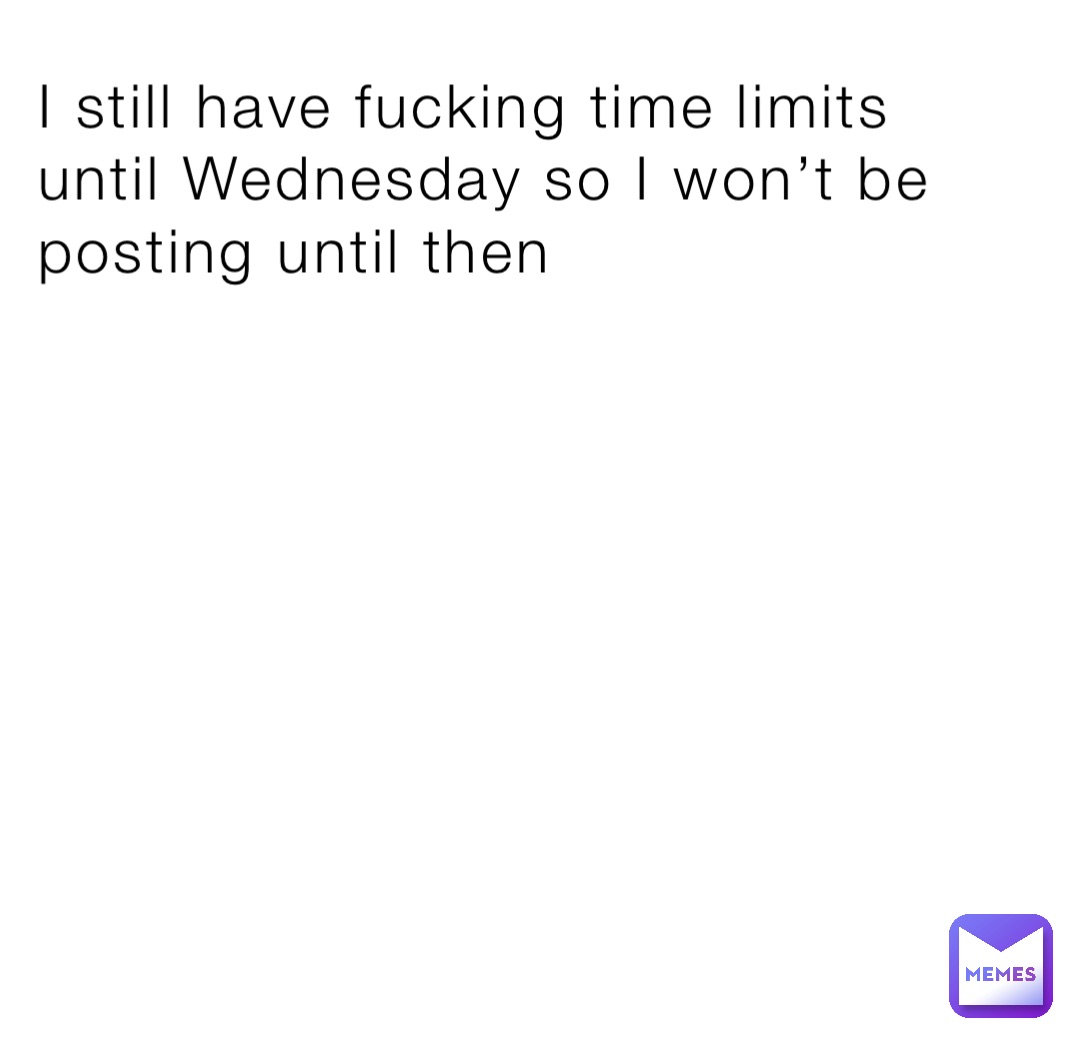 I still have fucking time limits until Wednesday so I won’t be posting until then