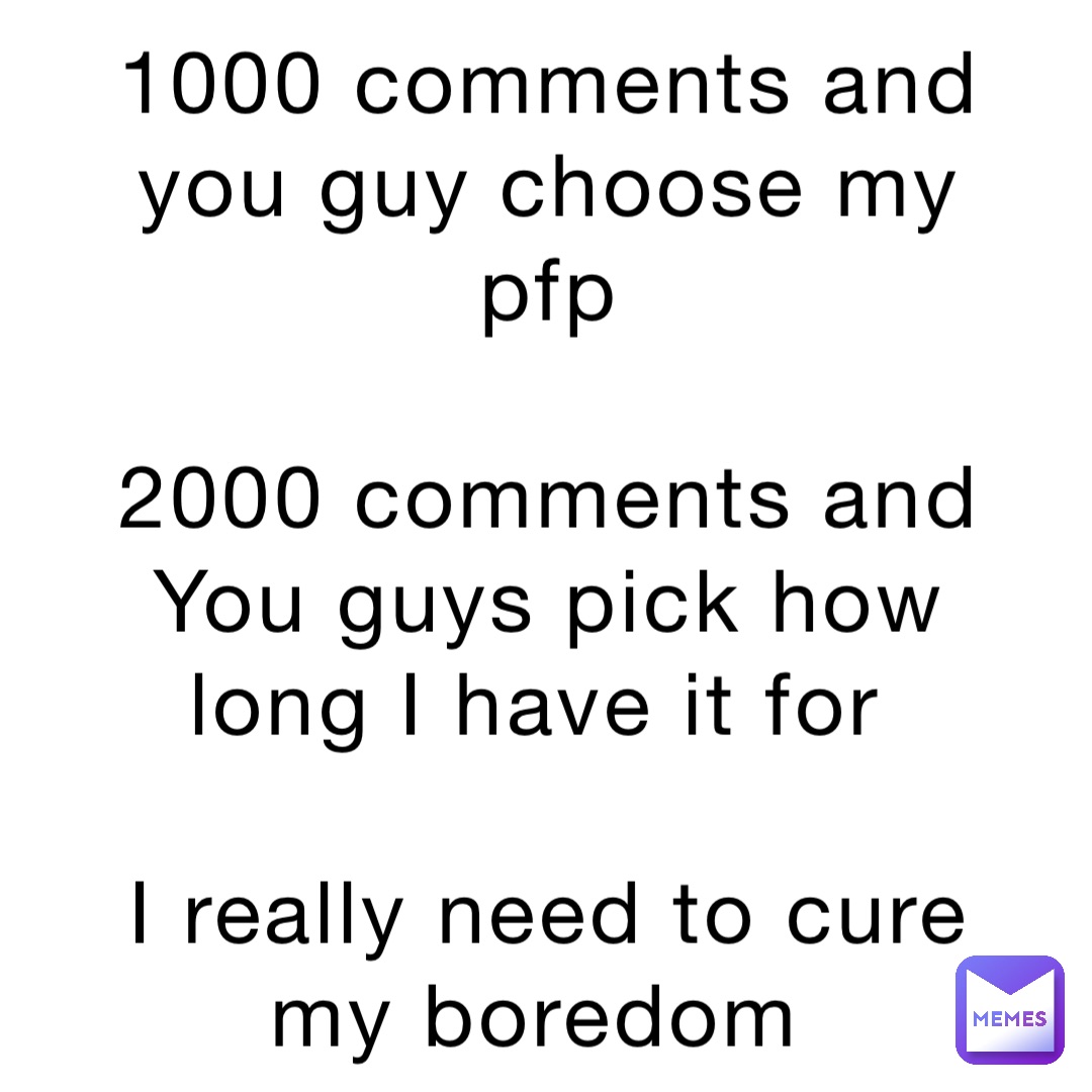 1000 comments and you guy choose my pfp 

2000 comments and You guys pick how long I have it for

I really need to cure my boredom