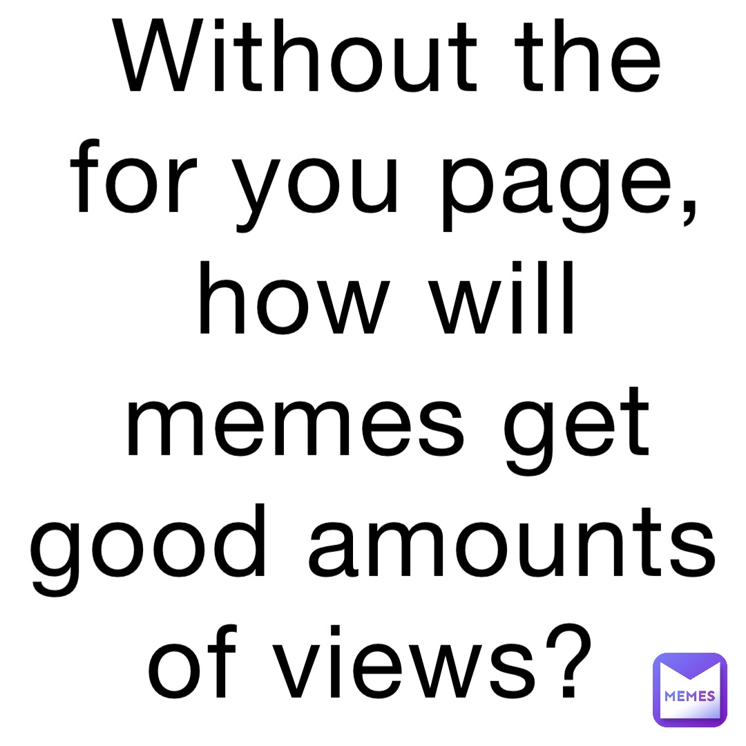 Without the for you page, how will memes get good amounts of views?