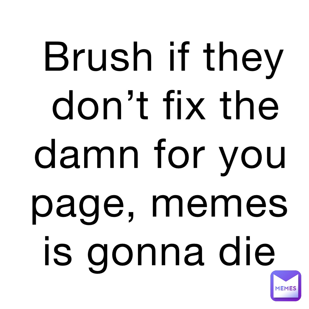 Brush if they don’t fix the damn for you page, memes is gonna die