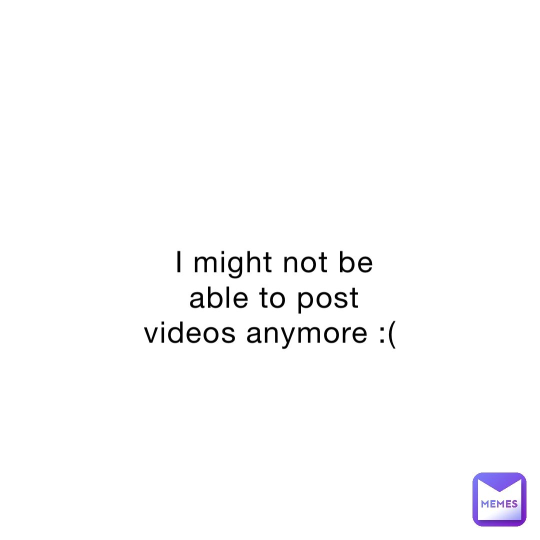 I might not be able to post videos anymore :(