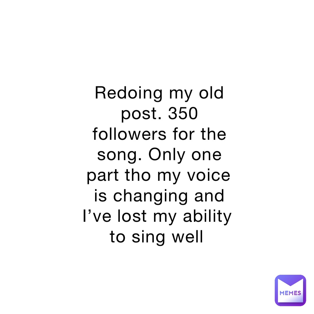 Redoing my old post. 350 followers for the song. Only one part tho my voice is changing and I’ve lost my ability to sing well