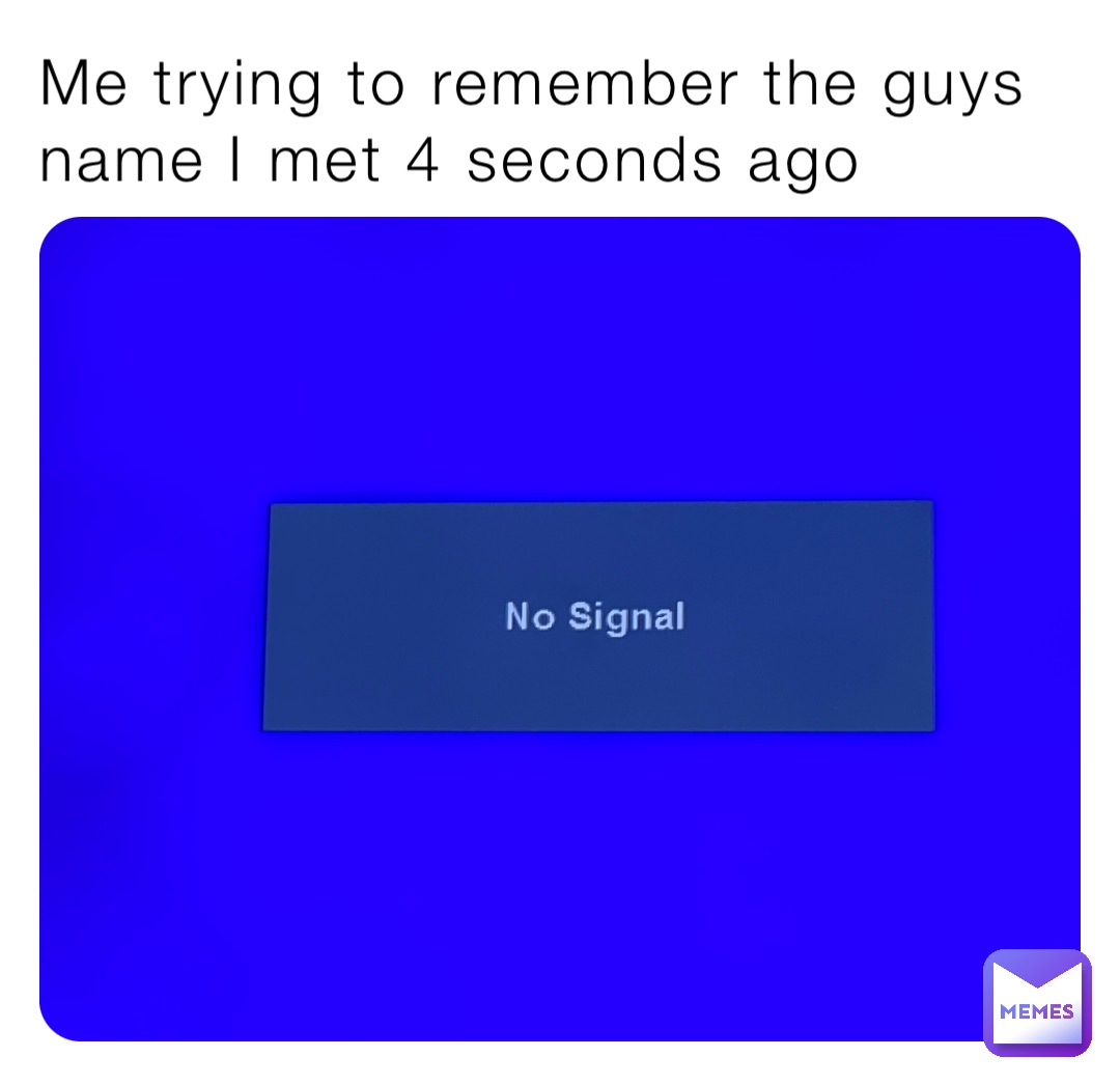 Me trying to remember the guys name I met 4 seconds ago