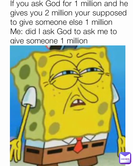 If you ask God for 1 million and he gives you 2 million your supposed to give someone else 1 million
Me: did I ask God to ask me to give someone 1 million