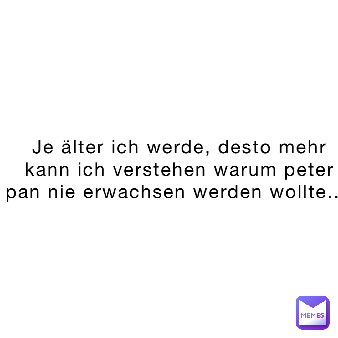 Je älter ich werde, desto mehr kann ich verstehen warum Peter Pan nie erwachsen werden wollte...