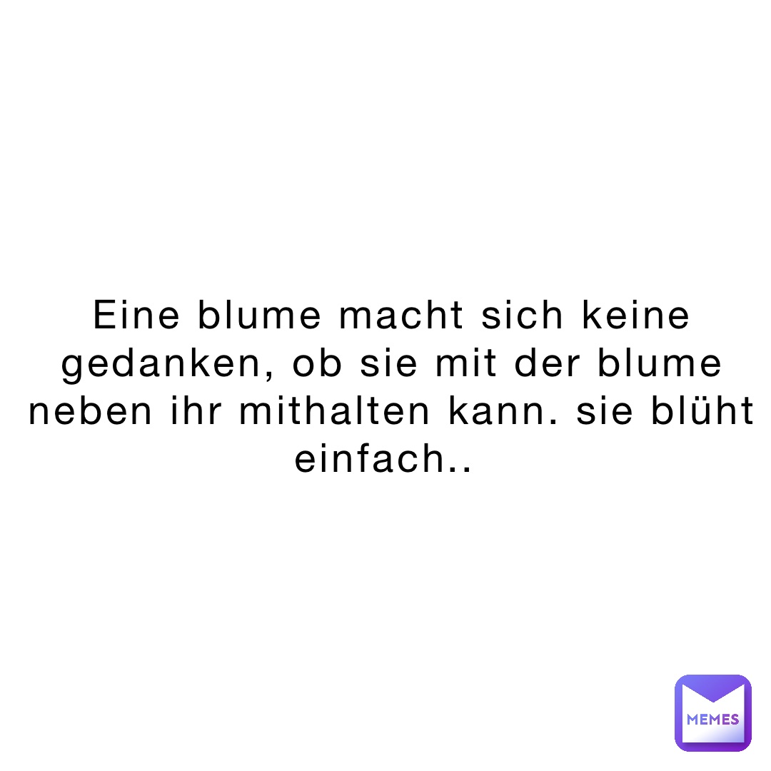 Eine Blume macht sich keine Gedanken, ob sie mit der Blume neben ihr mithalten kann. Sie blüht einfach..