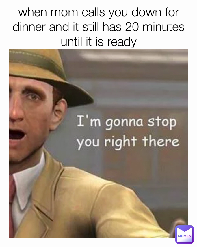 when mom calls you down for dinner and it still has 20 minutes until it is ready