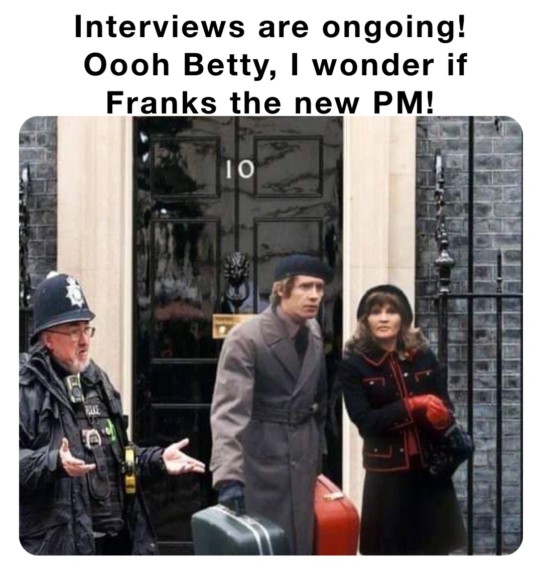 Interviews are ongoing!
Oooh Betty, I wonder if Franks the new PM!