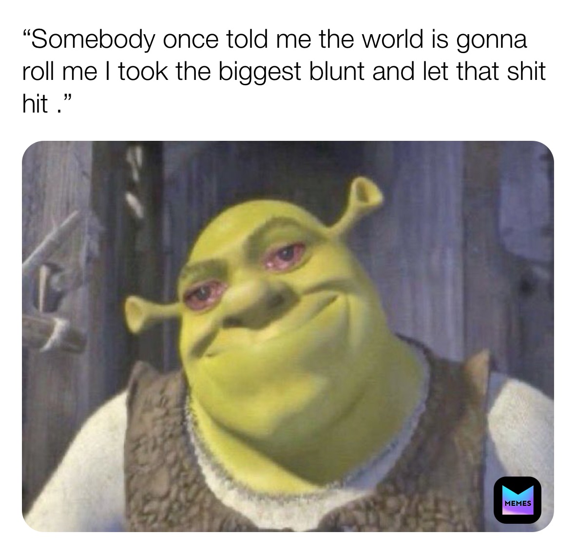 “Somebody once told me the world is gonna roll me I took the biggest blunt and let that shit  hit .”