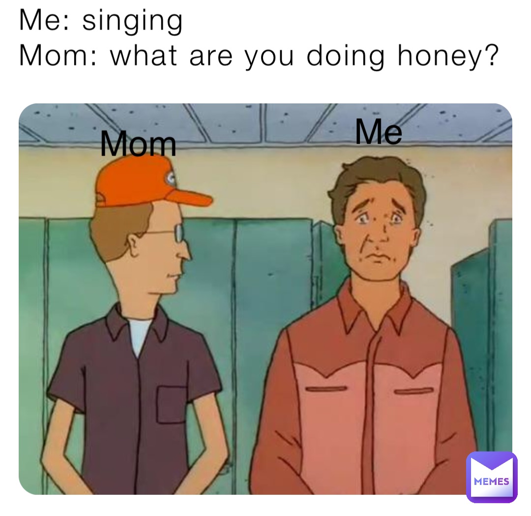 Me: singing 
Mom: what are you doing honey? Me Mom