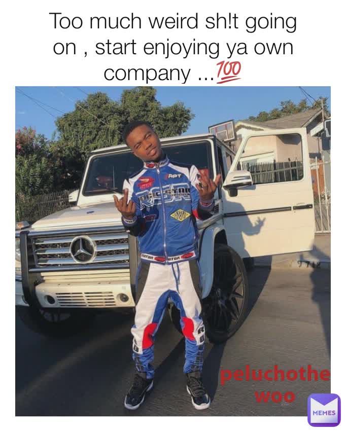 Too much weird sh!t going on , start enjoying ya own company ...💯 peluchothewoo