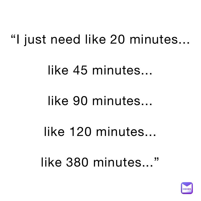 “I just need like 20 minutes...

like 45 minutes...

like 90 minutes...

like 120 minutes...

like 380 minutes...” 