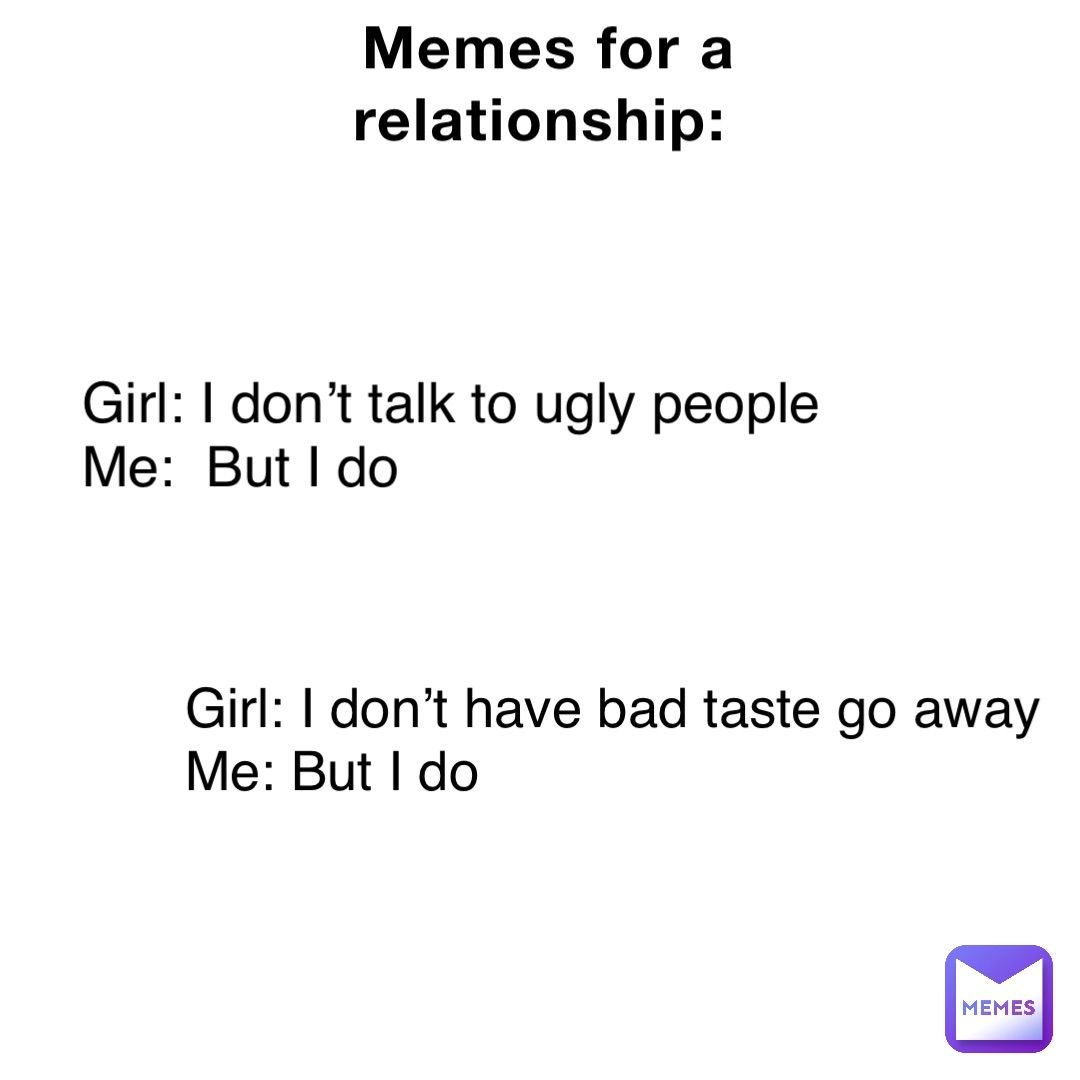 Memes for a relationship: Girl: I don’t talk to ugly people
Me:  But I do Girl: I don’t have bad taste go away 
Me: But I do