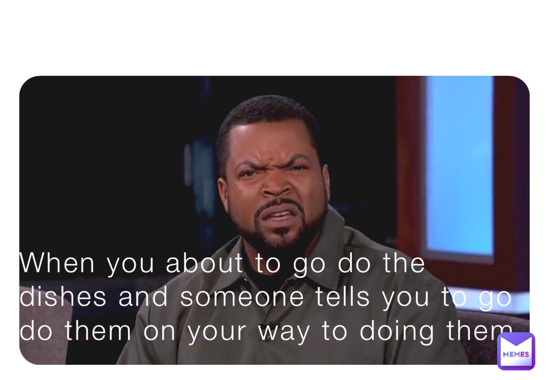 When you about to go do the dishes and someone tells you to go do them on your way to doing them