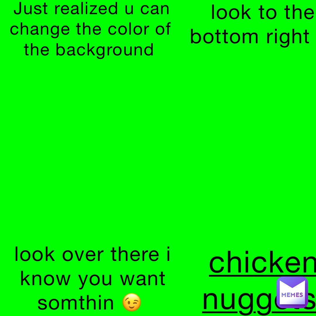 Just realized u can change the color of the background look to the bottom right > look over there i know you want somthin 😉 chicken nuggets