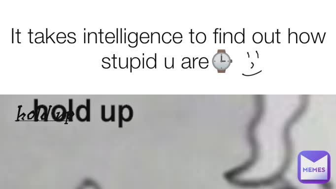 It takes intelligence to find out how stupid u are⌚ Hold Up