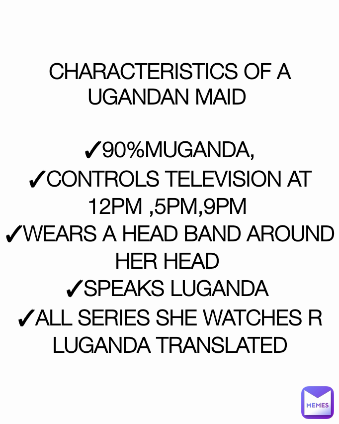 CHARACTERISTICS OF A UGANDAN MAID 

✓90%MUGANDA,
✓CONTROLS TELEVISION AT 12PM ,5PM,9PM 
✓WEARS A HEAD BAND AROUND HER HEAD 
✓SPEAKS LUGANDA 
✓ALL SERIES SHE WATCHES R LUGANDA TRANSLATED