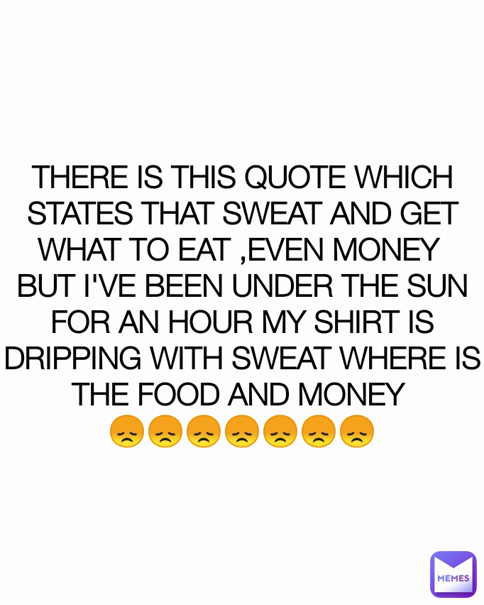 THERE IS THIS QUOTE WHICH STATES THAT SWEAT AND GET WHAT TO EAT ,EVEN MONEY 
BUT I'VE BEEN UNDER THE SUN FOR AN HOUR MY SHIRT IS DRIPPING WITH SWEAT WHERE IS THE FOOD AND MONEY 
😞😞😞😞😞😞😞