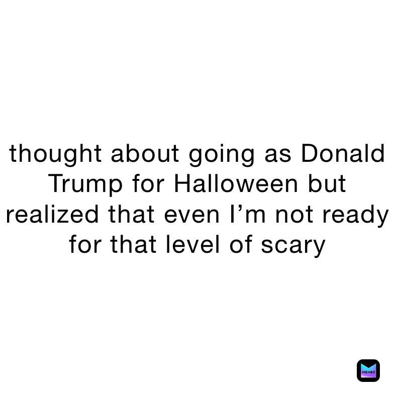 thought about going as Donald Trump for Halloween but realized that even I’m not ready for that level of scary