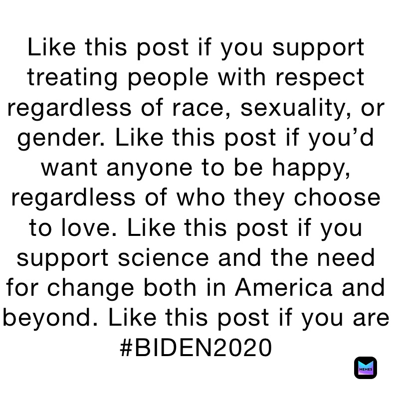 Like this post if you support treating people with respect regardless of race, sexuality, or gender. Like this post if you’d want anyone to be happy, regardless of who they choose to love. Like this post if you support science and the need for change both in America and beyond. Like this post if you are #BIDEN2020