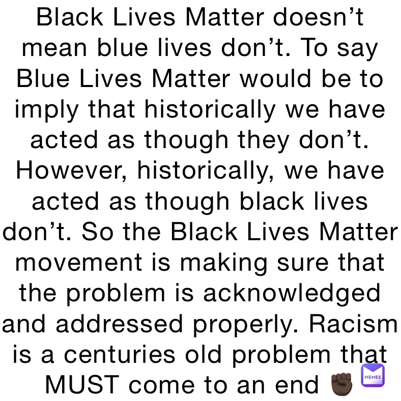 Black Lives Matter doesn’t mean blue lives don’t. To say Blue Lives Matter would be to imply that historically we have acted as though they don’t. However, historically, we have acted as though black lives don’t. So the Black Lives Matter movement is making sure that the problem is acknowledged and addressed properly. Racism is a centuries old problem that MUST come to an end ✊🏿