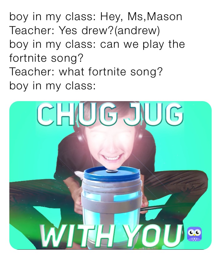 boy in my class: Hey, Ms,Mason
Teacher: Yes drew?(andrew) 
boy in my class: can we play the fortnite song?
Teacher: what fortnite song?
boy in my class: