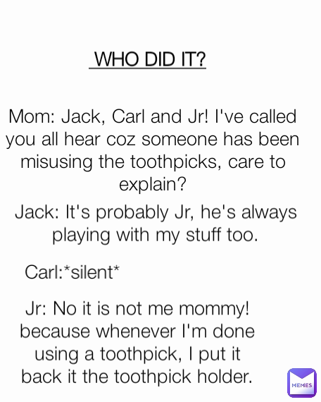 Carl:*silent* Jack: It's probably Jr, he's always playing with my stuff too. Jr: No it is not me mommy! because whenever I'm done using a toothpick, I put it back it the toothpick holder. Mom: Jack, Carl and Jr! I've called you all hear coz someone has been misusing the toothpicks, care to explain?  WHO DID IT?